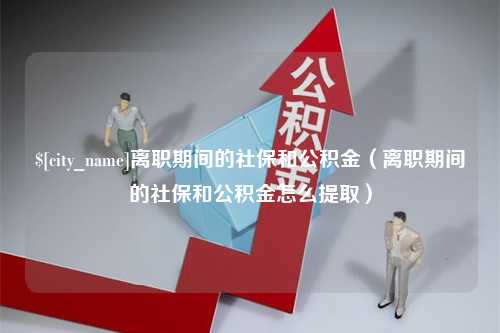 永兴离职期间的社保和公积金（离职期间的社保和公积金怎么提取）