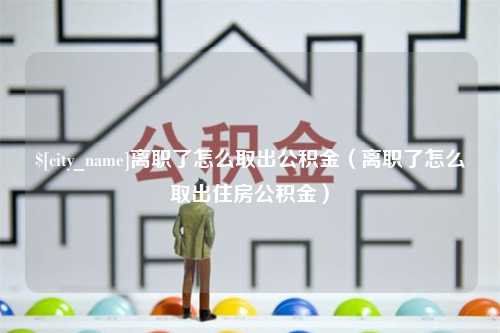 永兴离职了怎么取出公积金（离职了怎么取出住房公积金）