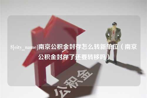 永兴南京公积金封存怎么转新单位（南京公积金封存了还要转移吗）